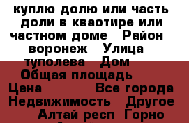 куплю долю или часть доли в кваотире или частном доме › Район ­ воронеж › Улица ­ туполева › Дом ­ 1 › Общая площадь ­ 2 › Цена ­ 1 000 - Все города Недвижимость » Другое   . Алтай респ.,Горно-Алтайск г.